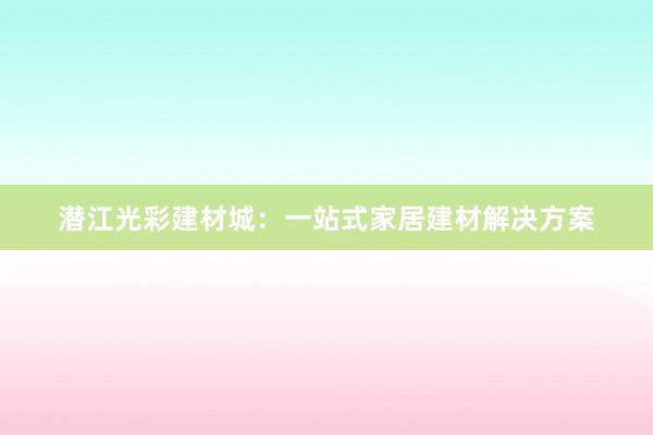 潜江光彩建材城：一站式家居建材解决方案